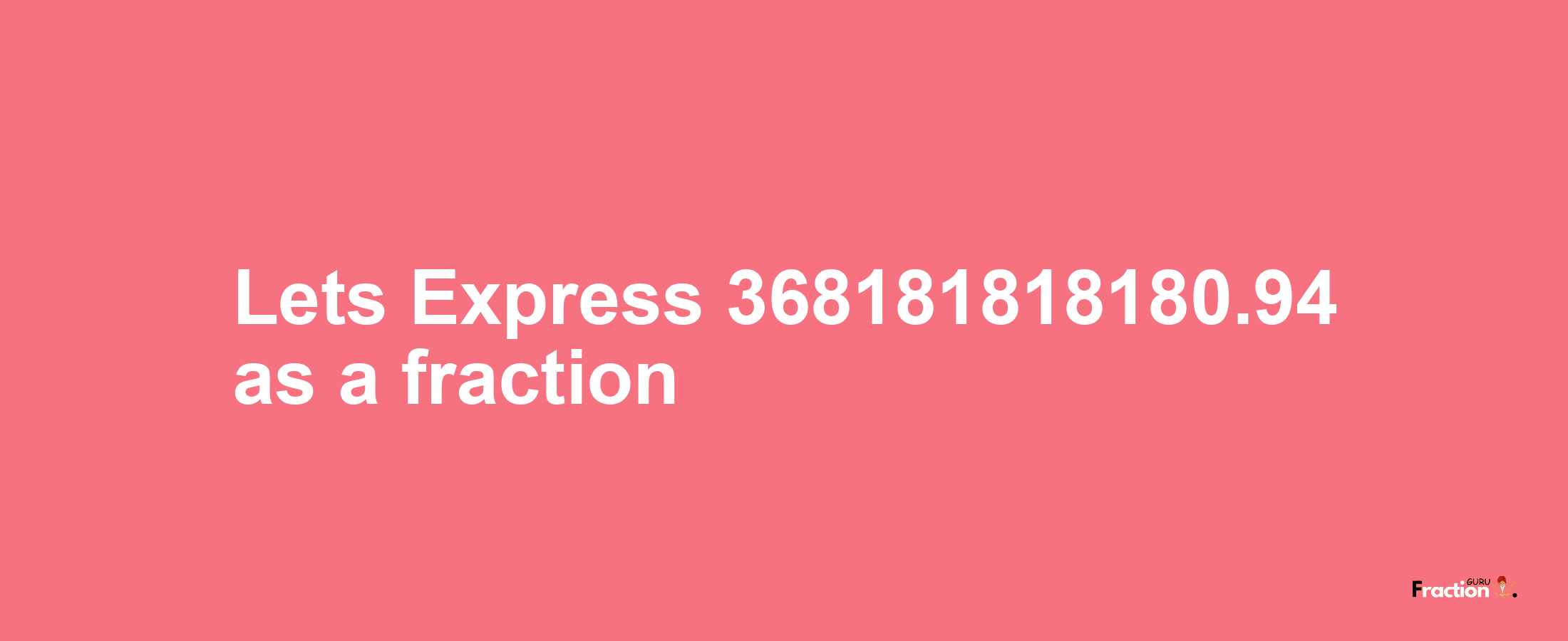 Lets Express 368181818180.94 as afraction